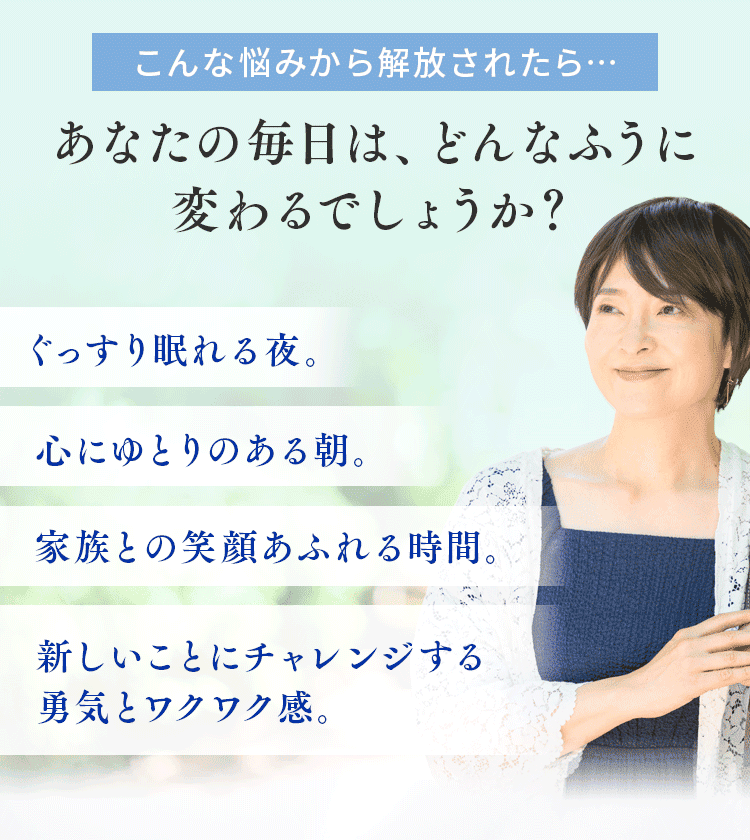 こんな悩みから解放されたら…あなたの毎日は、どんなふうに変わるでしょうか？