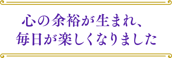 心の余裕が生まれ、毎日が楽しくなりました